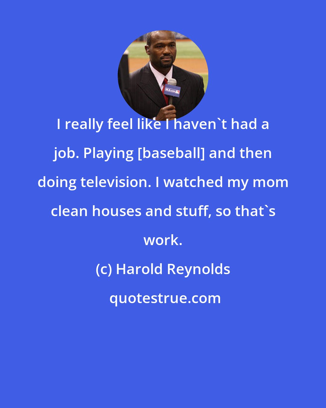 Harold Reynolds: I really feel like I haven't had a job. Playing [baseball] and then doing television. I watched my mom clean houses and stuff, so that's work.