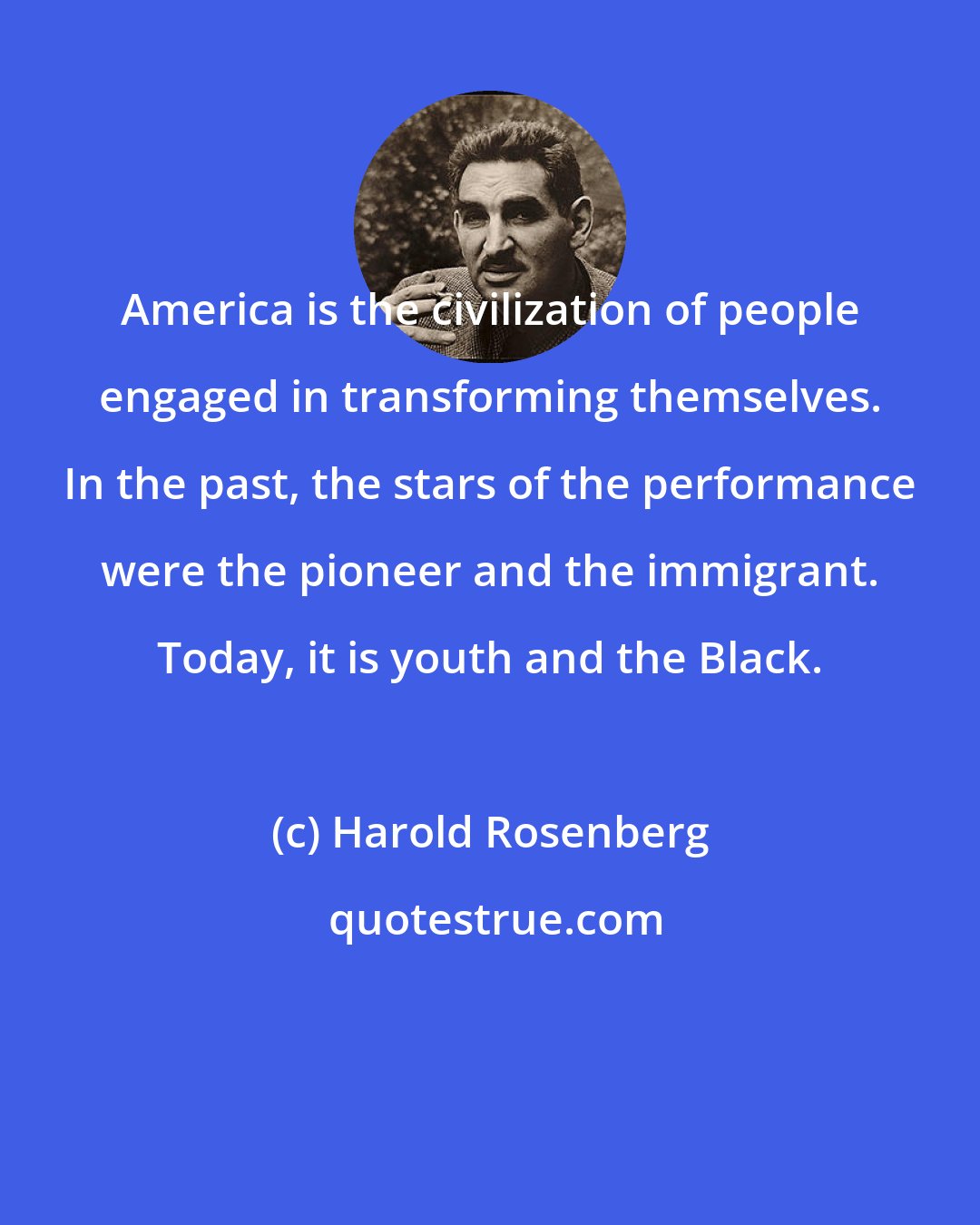 Harold Rosenberg: America is the civilization of people engaged in transforming themselves. In the past, the stars of the performance were the pioneer and the immigrant. Today, it is youth and the Black.