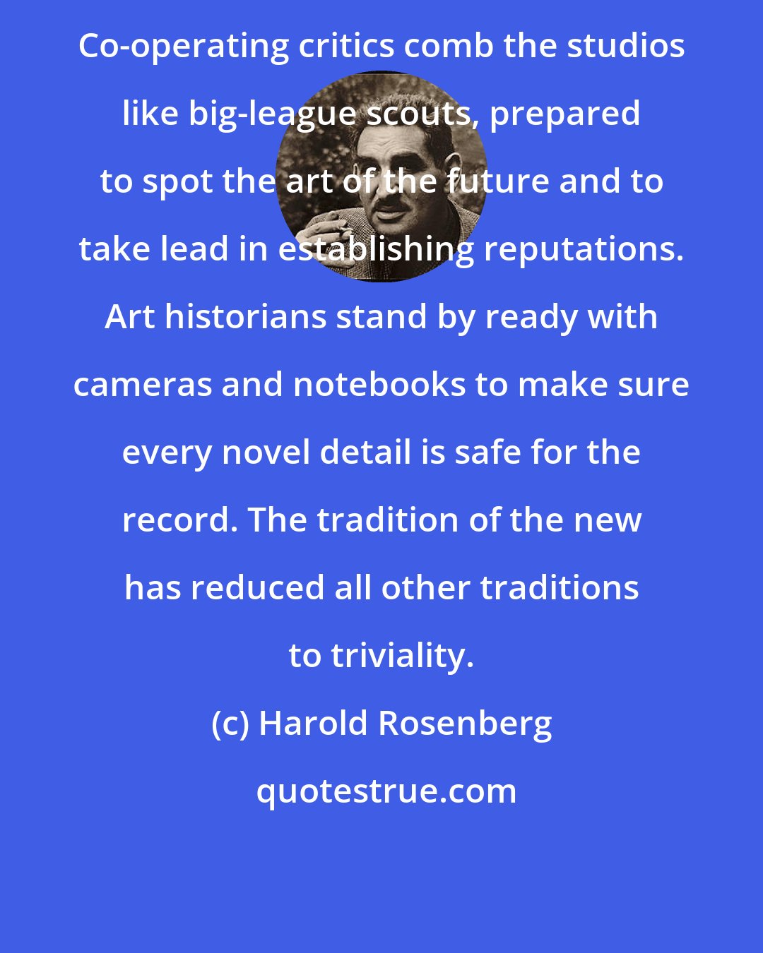 Harold Rosenberg: Co-operating critics comb the studios like big-league scouts, prepared to spot the art of the future and to take lead in establishing reputations. Art historians stand by ready with cameras and notebooks to make sure every novel detail is safe for the record. The tradition of the new has reduced all other traditions to triviality.