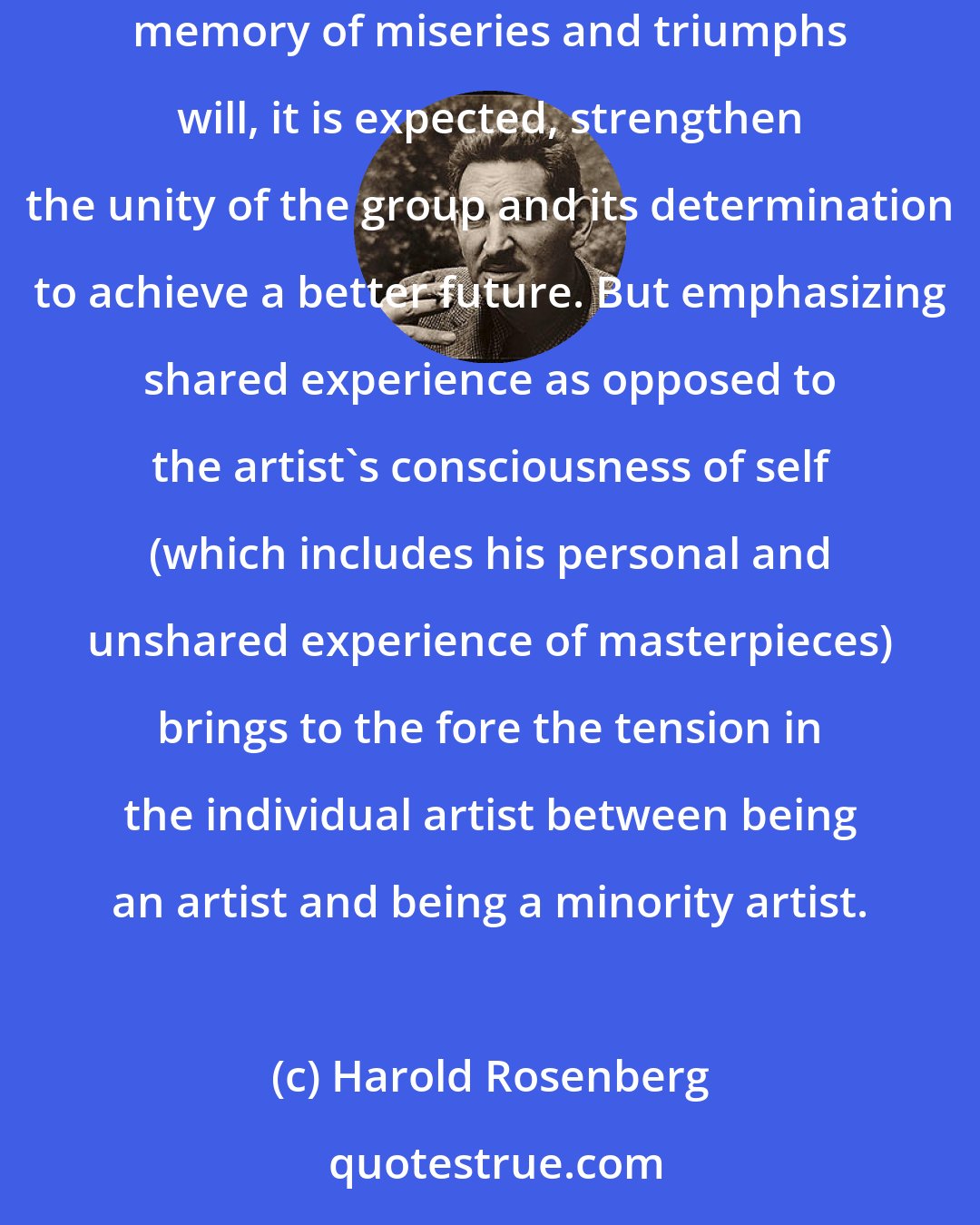 Harold Rosenberg: Exhibitions of minority art are often intended to make the minority itself more aware of its collective experience. Reinforcing the common memory of miseries and triumphs will, it is expected, strengthen the unity of the group and its determination to achieve a better future. But emphasizing shared experience as opposed to the artist's consciousness of self (which includes his personal and unshared experience of masterpieces) brings to the fore the tension in the individual artist between being an artist and being a minority artist.