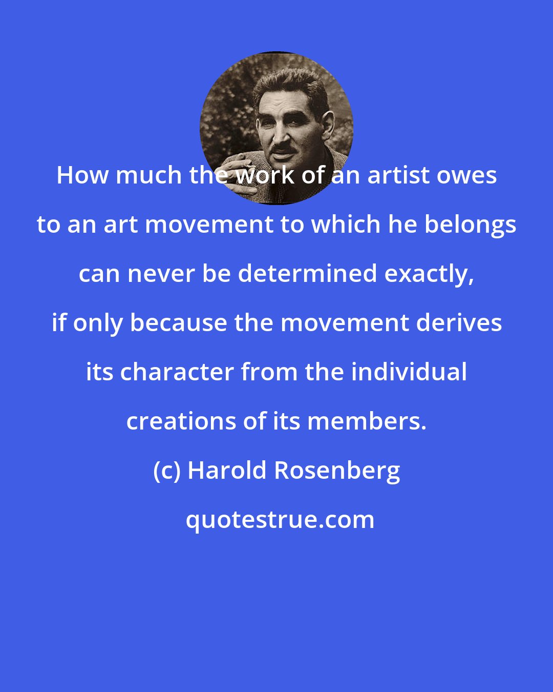 Harold Rosenberg: How much the work of an artist owes to an art movement to which he belongs can never be determined exactly, if only because the movement derives its character from the individual creations of its members.