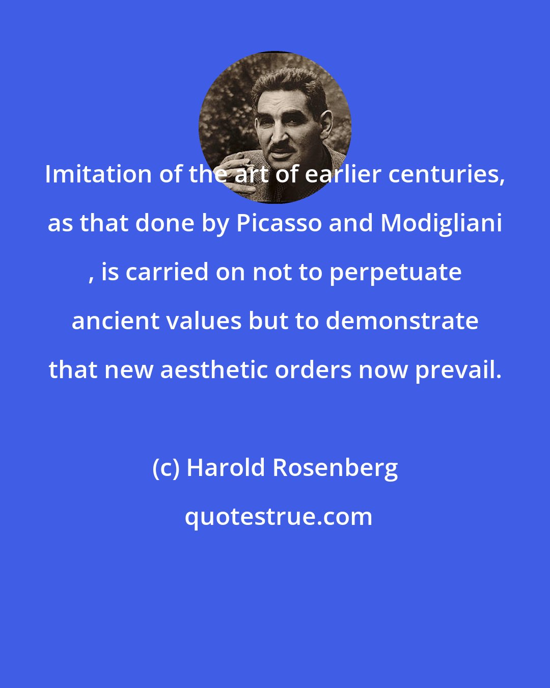 Harold Rosenberg: Imitation of the art of earlier centuries, as that done by Picasso and Modigliani , is carried on not to perpetuate ancient values but to demonstrate that new aesthetic orders now prevail.