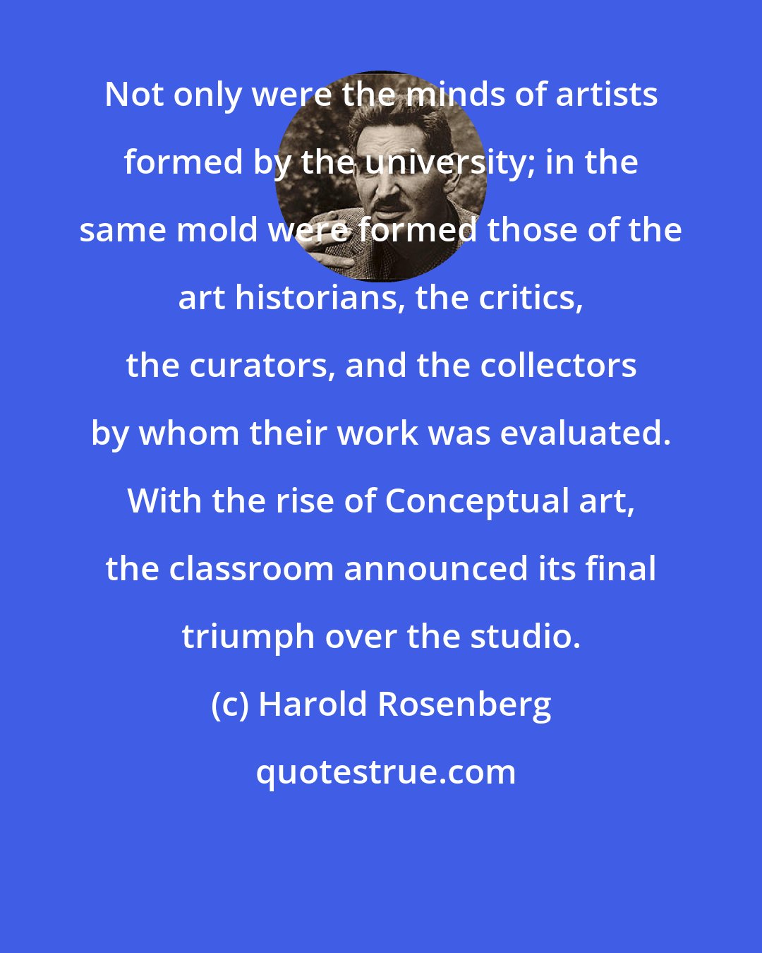 Harold Rosenberg: Not only were the minds of artists formed by the university; in the same mold were formed those of the art historians, the critics, the curators, and the collectors by whom their work was evaluated. With the rise of Conceptual art, the classroom announced its final triumph over the studio.