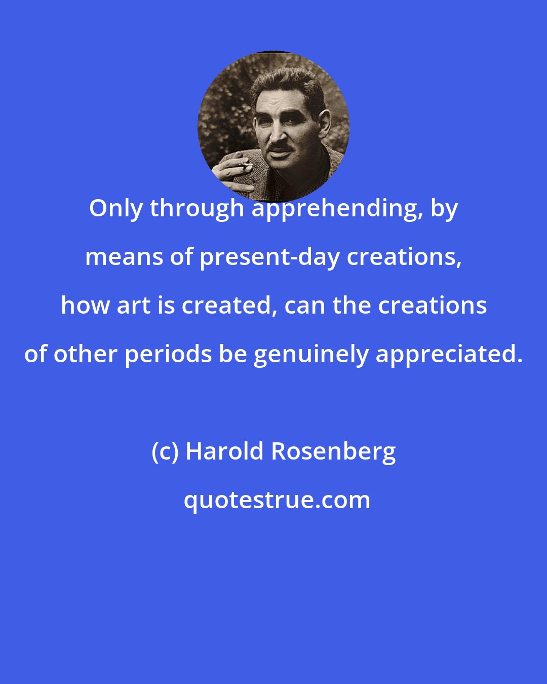 Harold Rosenberg: Only through apprehending, by means of present-day creations, how art is created, can the creations of other periods be genuinely appreciated.