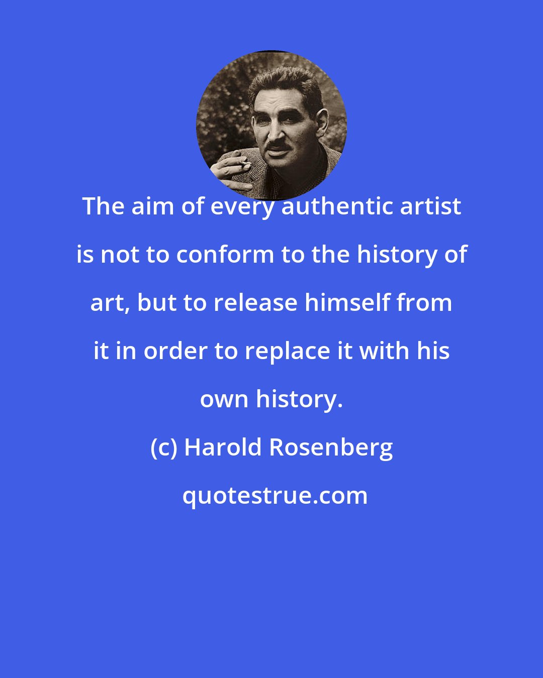 Harold Rosenberg: The aim of every authentic artist is not to conform to the history of art, but to release himself from it in order to replace it with his own history.