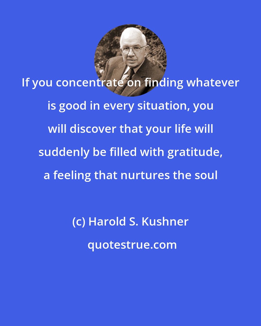 Harold S. Kushner: If you concentrate on finding whatever is good in every situation, you will discover that your life will suddenly be filled with gratitude, a feeling that nurtures the soul