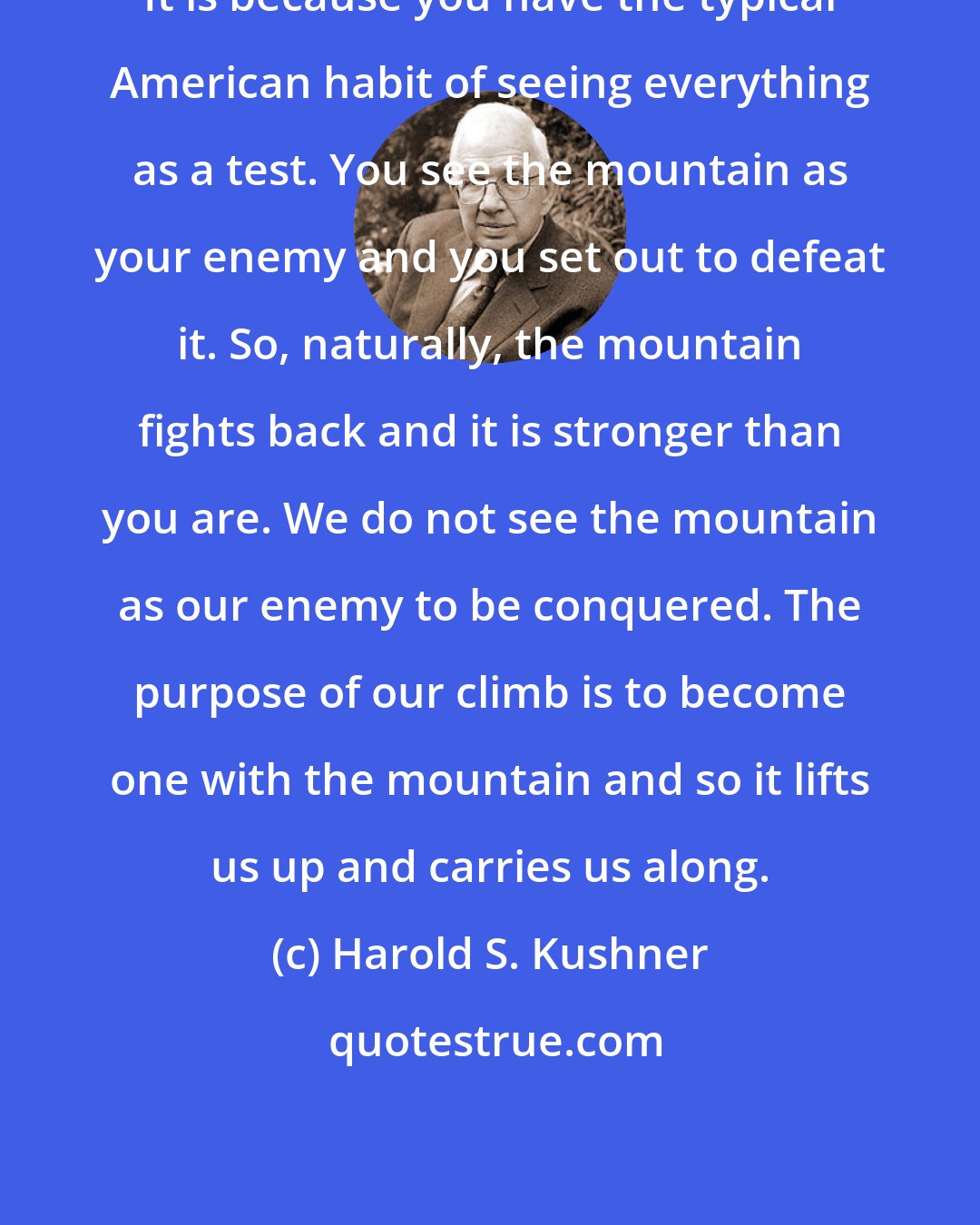 Harold S. Kushner: It is because you have the typical American habit of seeing everything as a test. You see the mountain as your enemy and you set out to defeat it. So, naturally, the mountain fights back and it is stronger than you are. We do not see the mountain as our enemy to be conquered. The purpose of our climb is to become one with the mountain and so it lifts us up and carries us along.