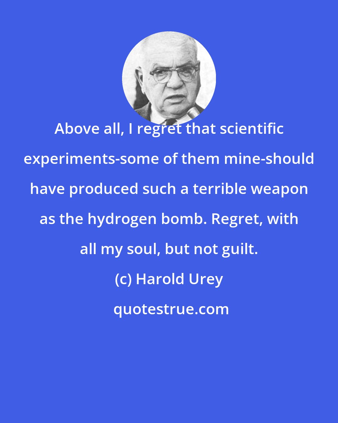 Harold Urey: Above all, I regret that scientific experiments-some of them mine-should have produced such a terrible weapon as the hydrogen bomb. Regret, with all my soul, but not guilt.