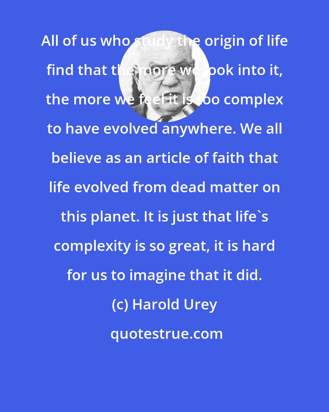 Harold Urey: All of us who study the origin of life find that the more we look into it, the more we feel it is too complex to have evolved anywhere. We all believe as an article of faith that life evolved from dead matter on this planet. It is just that life's complexity is so great, it is hard for us to imagine that it did.