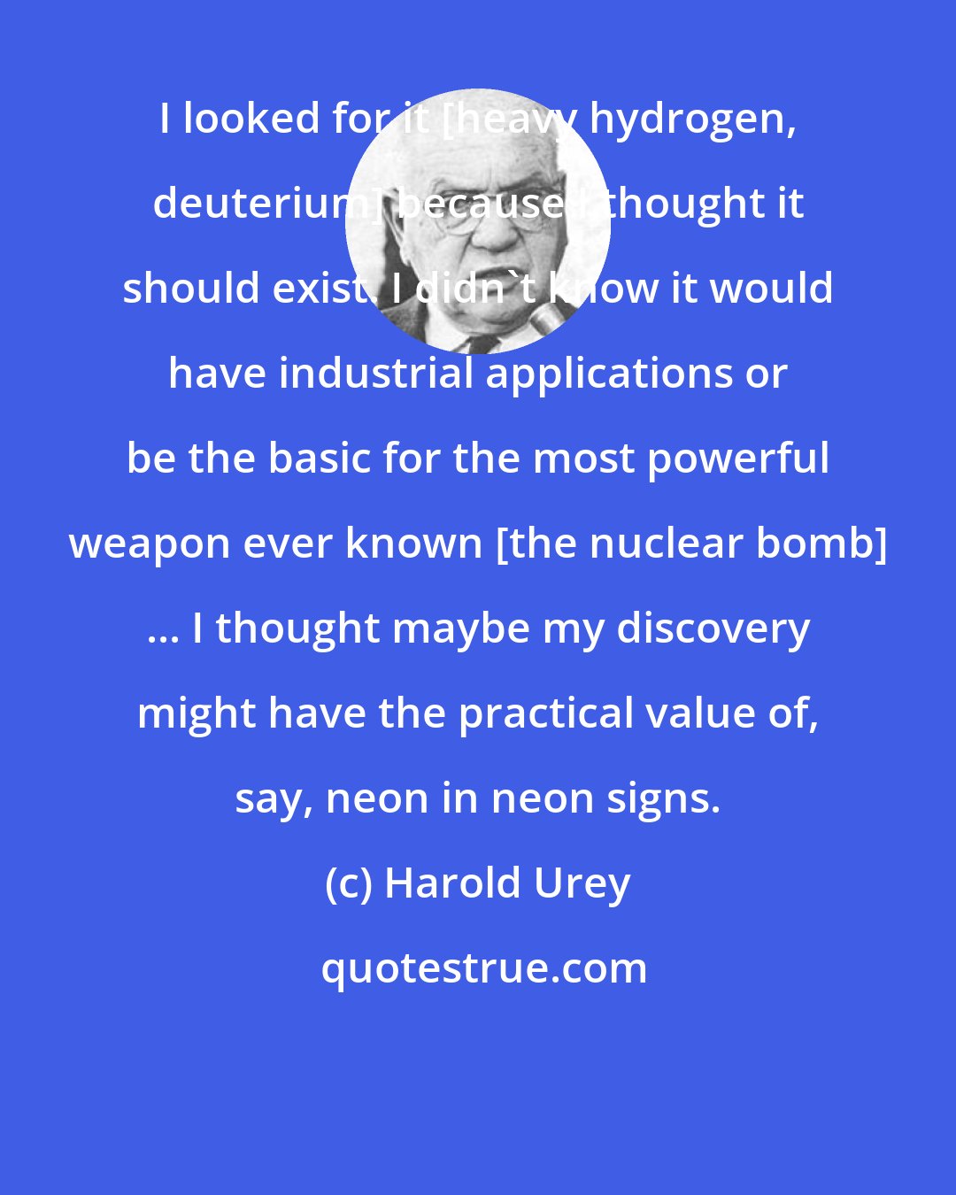 Harold Urey: I looked for it [heavy hydrogen, deuterium] because I thought it should exist. I didn't know it would have industrial applications or be the basic for the most powerful weapon ever known [the nuclear bomb] ... I thought maybe my discovery might have the practical value of, say, neon in neon signs.