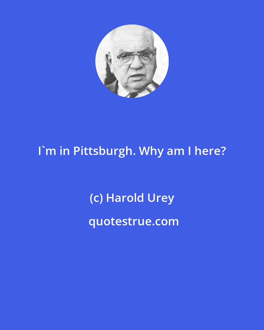 Harold Urey: I'm in Pittsburgh. Why am I here?