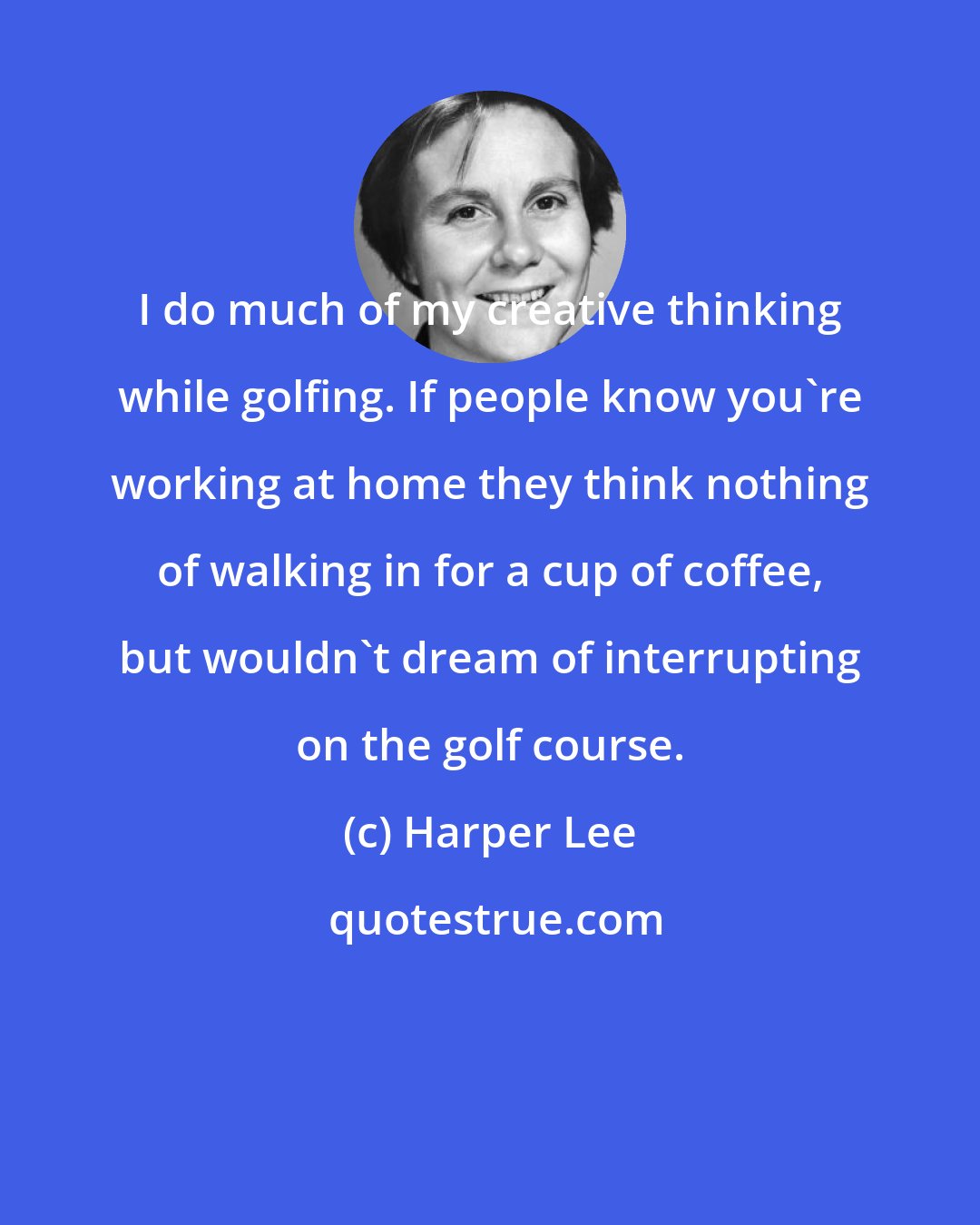 Harper Lee: I do much of my creative thinking while golfing. If people know you're working at home they think nothing of walking in for a cup of coffee, but wouldn't dream of interrupting on the golf course.