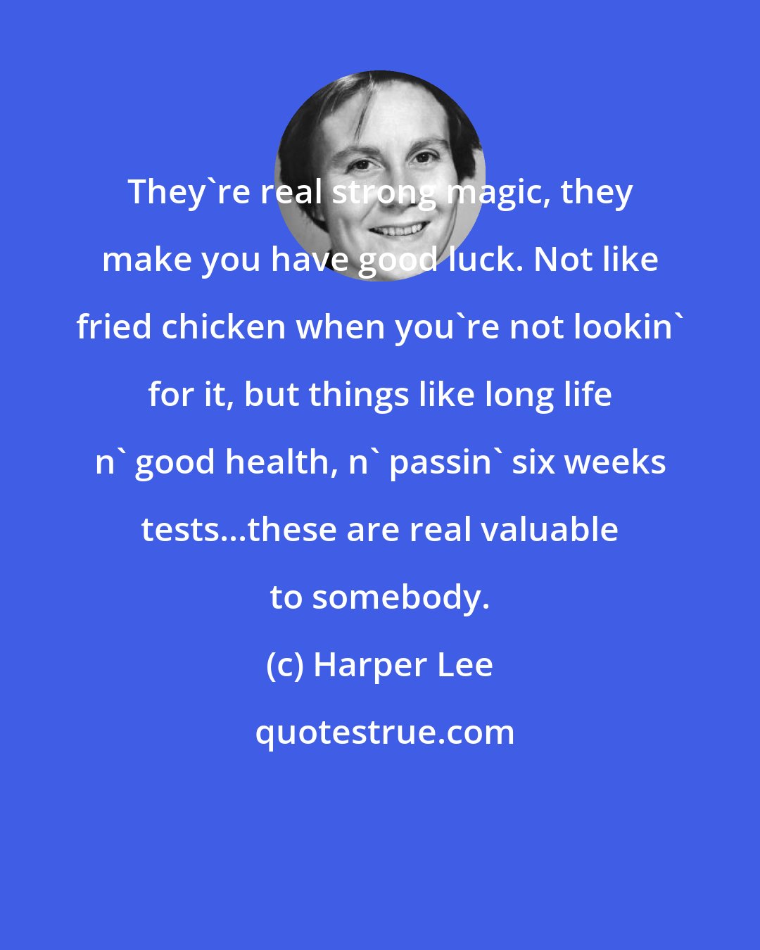 Harper Lee: They're real strong magic, they make you have good luck. Not like fried chicken when you're not lookin' for it, but things like long life n' good health, n' passin' six weeks tests...these are real valuable to somebody.
