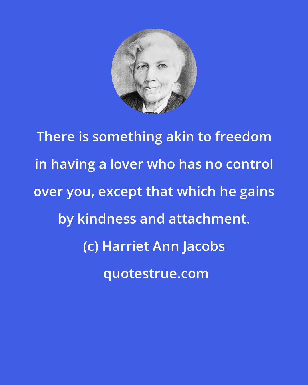 Harriet Ann Jacobs: There is something akin to freedom in having a lover who has no control over you, except that which he gains by kindness and attachment.