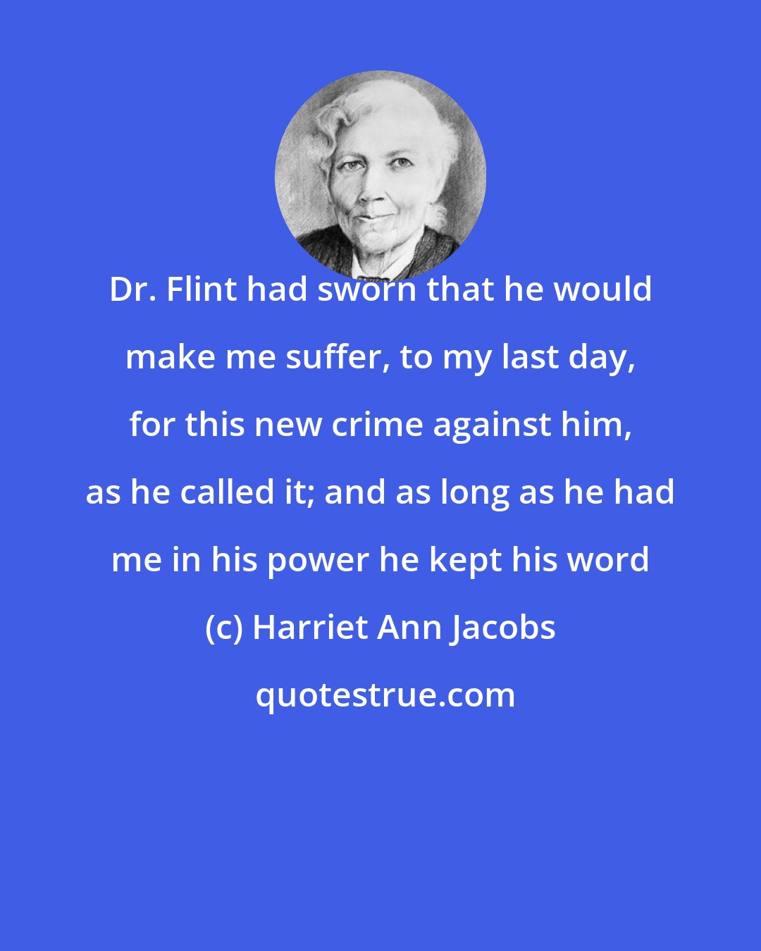 Harriet Ann Jacobs: Dr. Flint had sworn that he would make me suffer, to my last day, for this new crime against him, as he called it; and as long as he had me in his power he kept his word