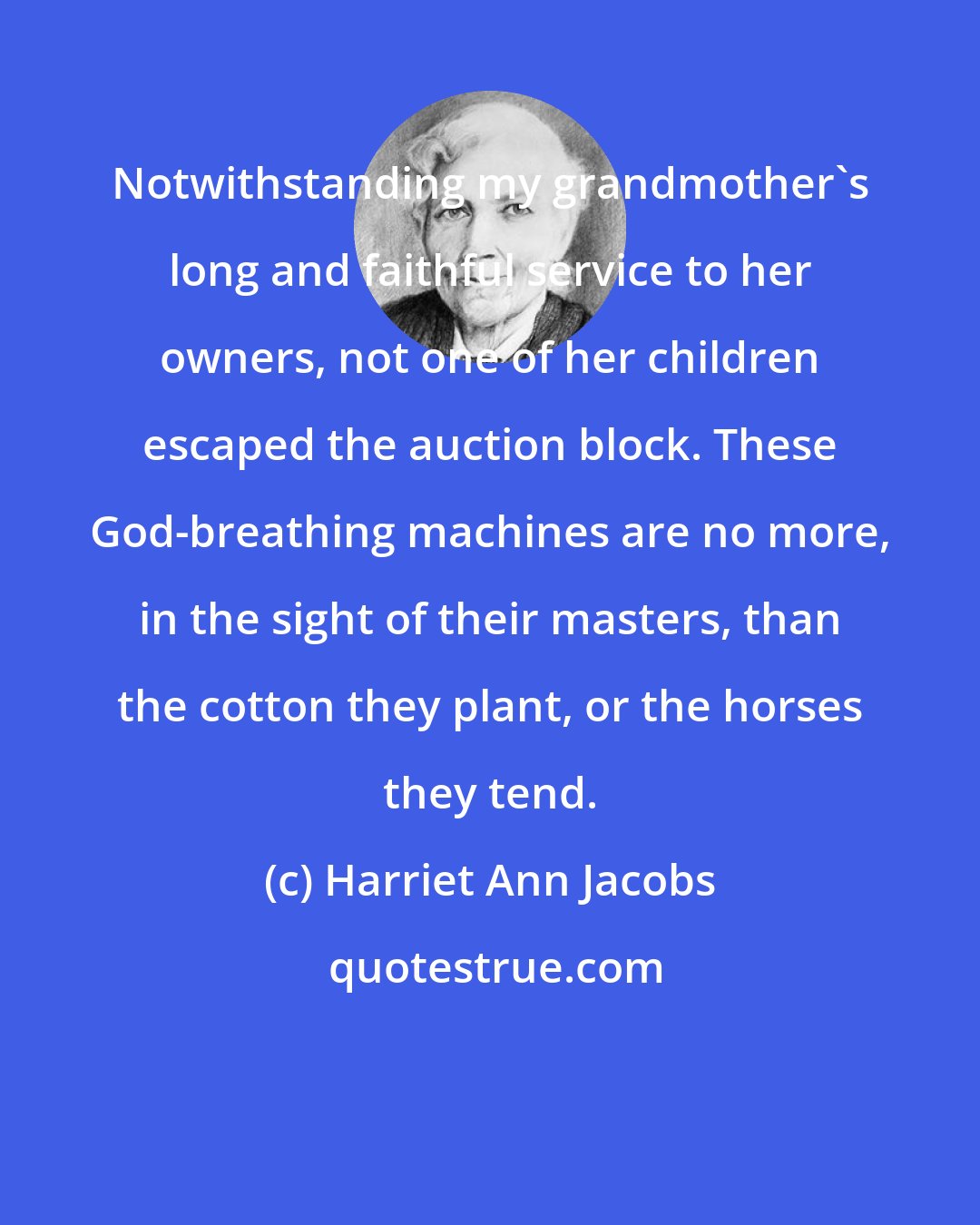 Harriet Ann Jacobs: Notwithstanding my grandmother's long and faithful service to her owners, not one of her children escaped the auction block. These God-breathing machines are no more, in the sight of their masters, than the cotton they plant, or the horses they tend.