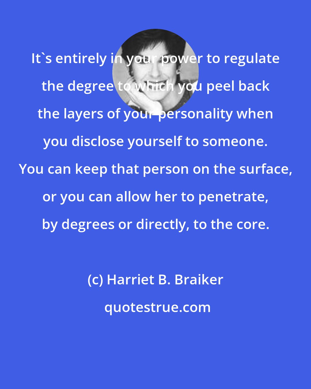 Harriet B. Braiker: It's entirely in your power to regulate the degree to which you peel back the layers of your personality when you disclose yourself to someone. You can keep that person on the surface, or you can allow her to penetrate, by degrees or directly, to the core.