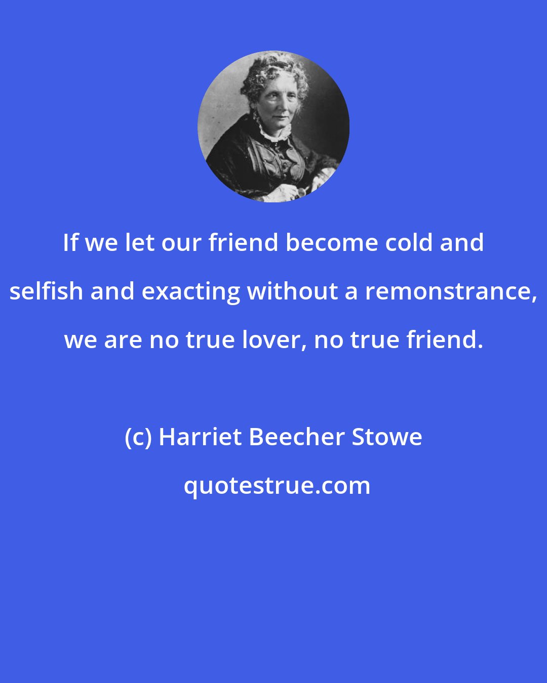 Harriet Beecher Stowe: If we let our friend become cold and selfish and exacting without a remonstrance, we are no true lover, no true friend.