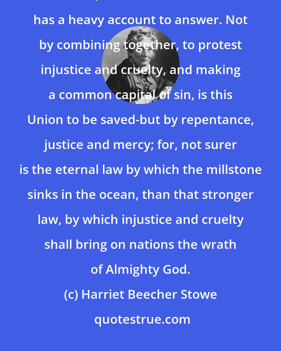 Harriet Beecher Stowe: A day of grace is yet held out to us. Both North and South have been guilty before God; and the Christian Church has a heavy account to answer. Not by combining together, to protest injustice and cruelty, and making a common capital of sin, is this Union to be saved-but by repentance, justice and mercy; for, not surer is the eternal law by which the millstone sinks in the ocean, than that stronger law, by which injustice and cruelty shall bring on nations the wrath of Almighty God.