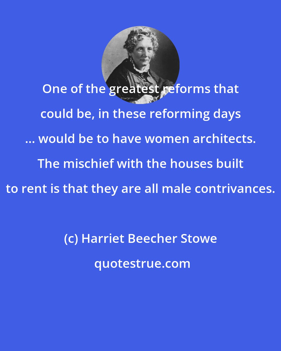 Harriet Beecher Stowe: One of the greatest reforms that could be, in these reforming days ... would be to have women architects. The mischief with the houses built to rent is that they are all male contrivances.