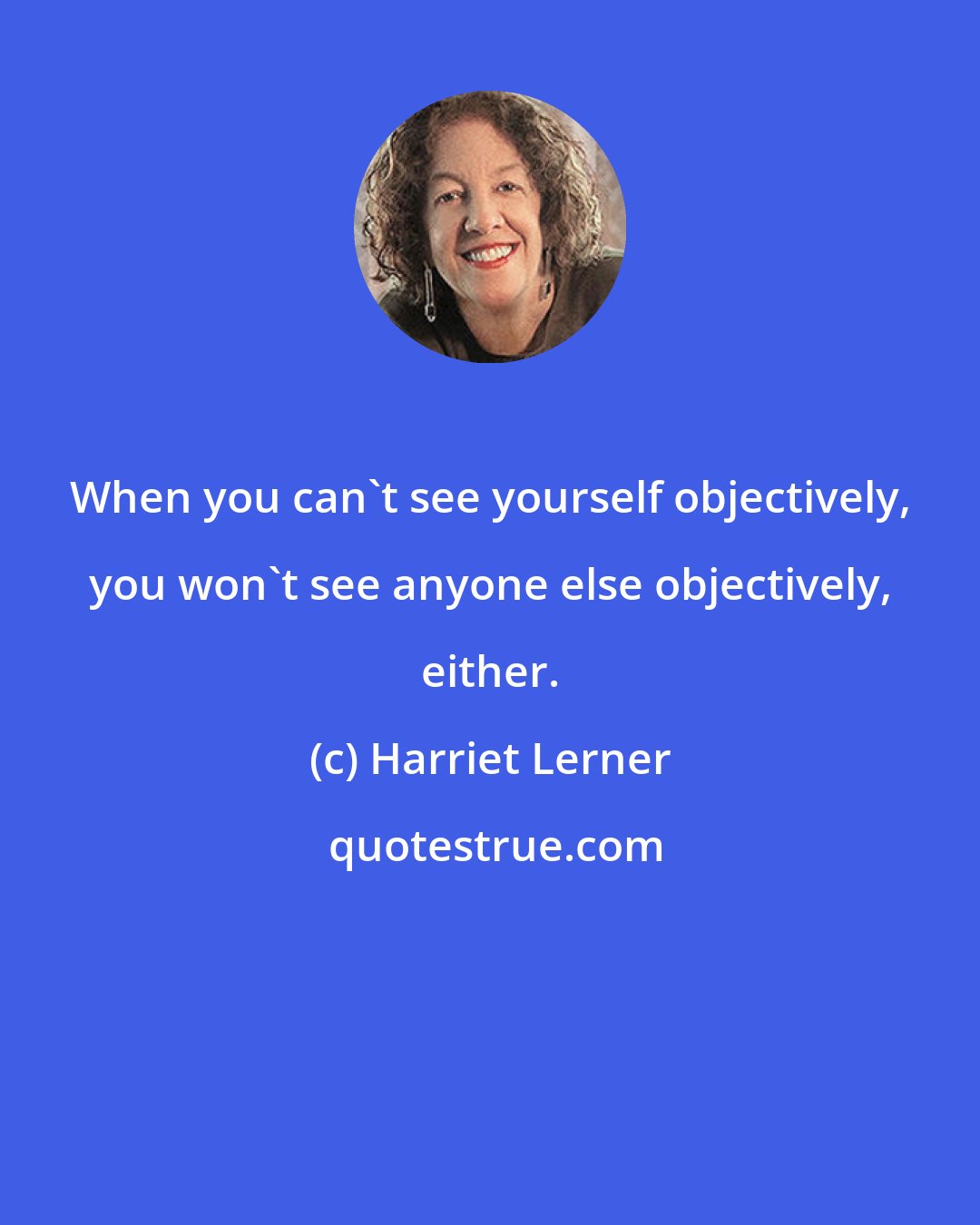 Harriet Lerner: When you can't see yourself objectively, you won't see anyone else objectively, either.