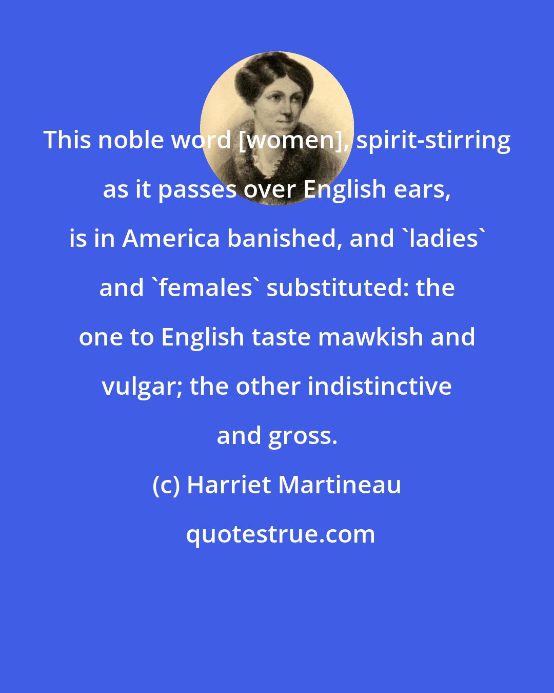 Harriet Martineau: This noble word [women], spirit-stirring as it passes over English ears, is in America banished, and 'ladies' and 'females' substituted: the one to English taste mawkish and vulgar; the other indistinctive and gross.