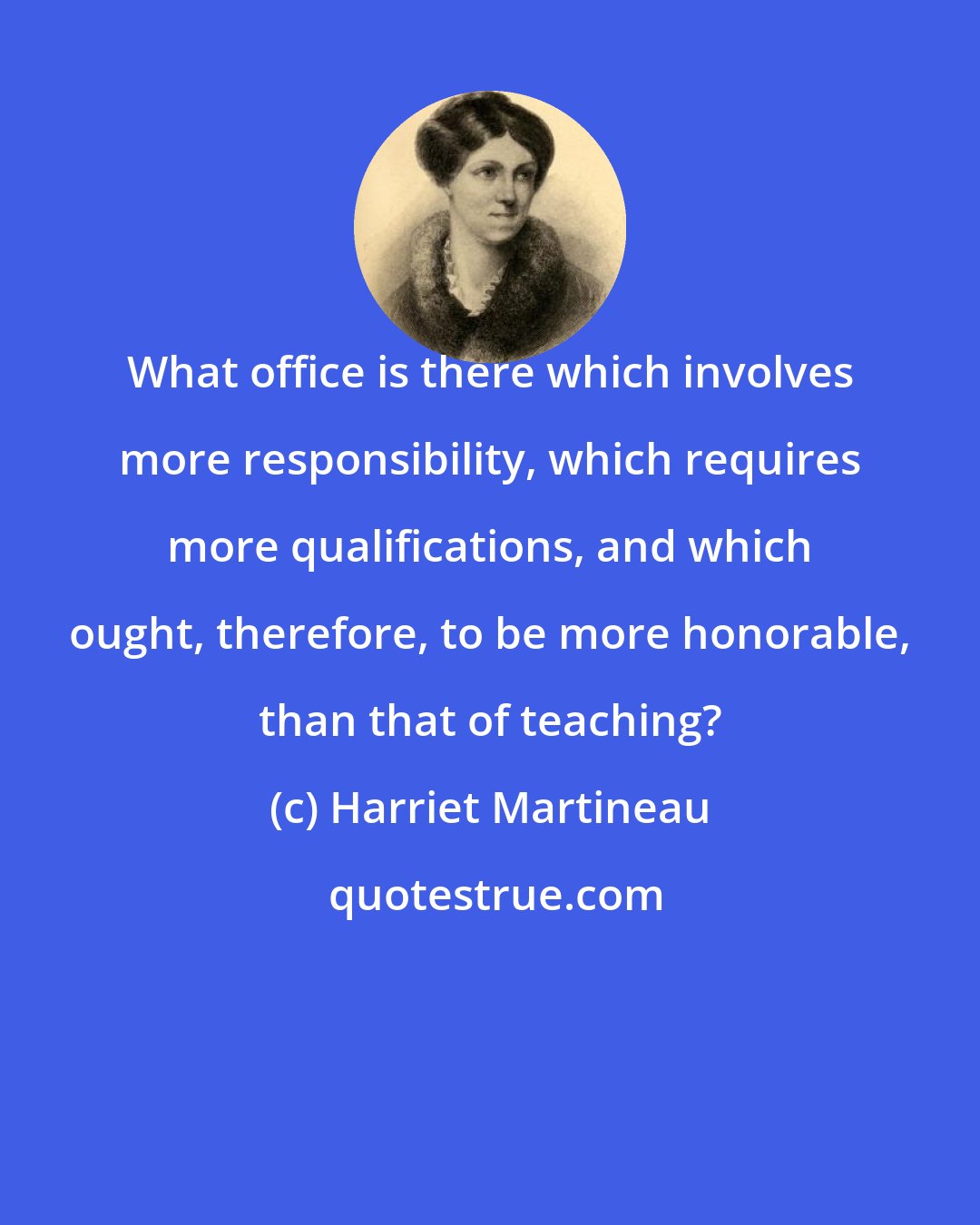 Harriet Martineau: What office is there which involves more responsibility, which requires more qualifications, and which ought, therefore, to be more honorable, than that of teaching?