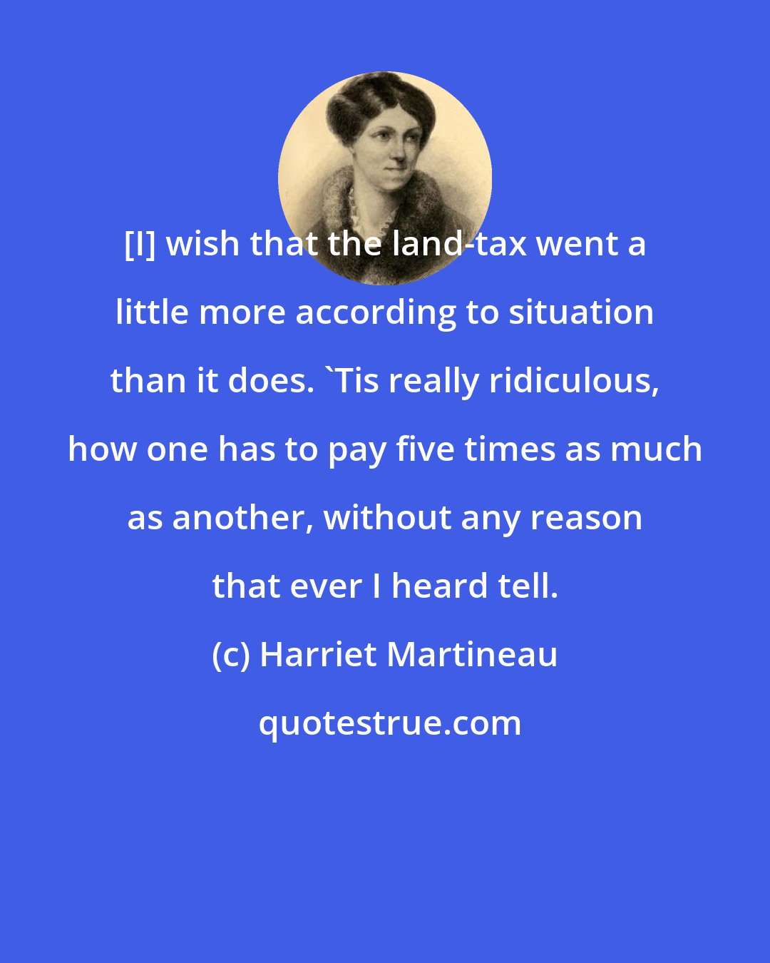 Harriet Martineau: [I] wish that the land-tax went a little more according to situation than it does. 'Tis really ridiculous, how one has to pay five times as much as another, without any reason that ever I heard tell.