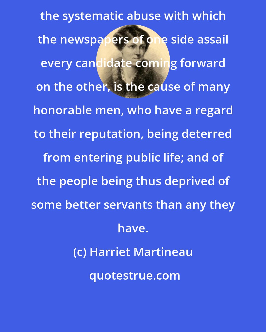 Harriet Martineau: the systematic abuse with which the newspapers of one side assail every candidate coming forward on the other, is the cause of many honorable men, who have a regard to their reputation, being deterred from entering public life; and of the people being thus deprived of some better servants than any they have.