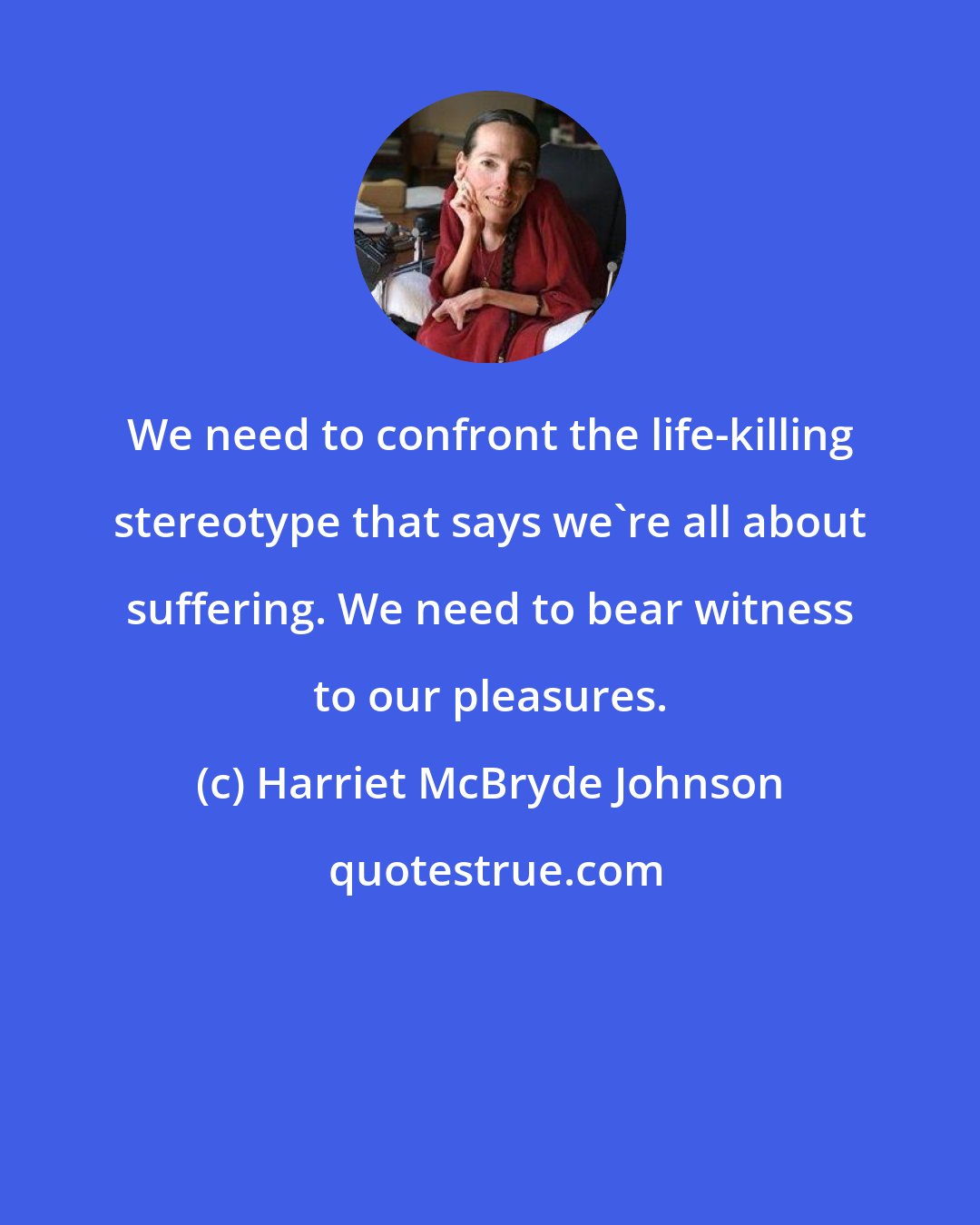 Harriet McBryde Johnson: We need to confront the life-killing stereotype that says we're all about suffering. We need to bear witness to our pleasures.