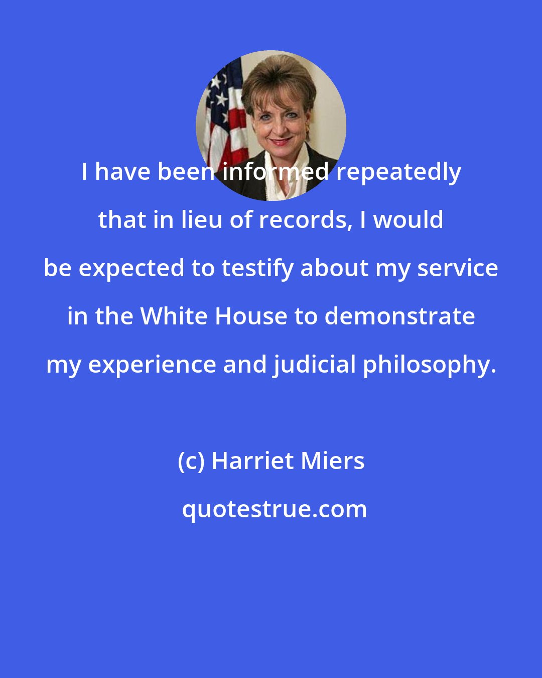 Harriet Miers: I have been informed repeatedly that in lieu of records, I would be expected to testify about my service in the White House to demonstrate my experience and judicial philosophy.