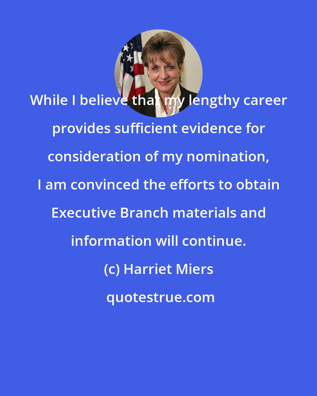 Harriet Miers: While I believe that my lengthy career provides sufficient evidence for consideration of my nomination, I am convinced the efforts to obtain Executive Branch materials and information will continue.