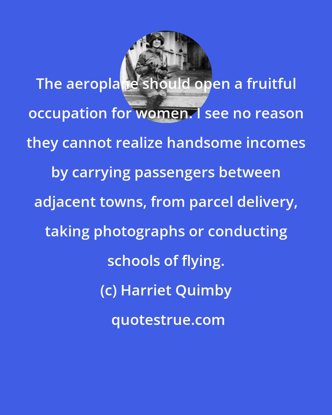 Harriet Quimby: The aeroplane should open a fruitful occupation for women. I see no reason they cannot realize handsome incomes by carrying passengers between adjacent towns, from parcel delivery, taking photographs or conducting schools of flying.
