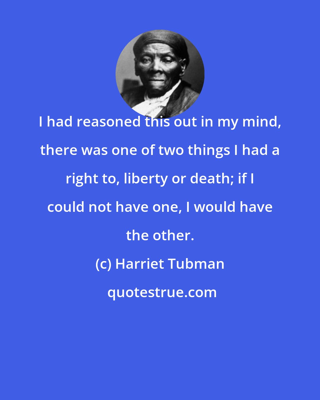 Harriet Tubman: I had reasoned this out in my mind, there was one of two things I had a right to, liberty or death; if I could not have one, I would have the other.