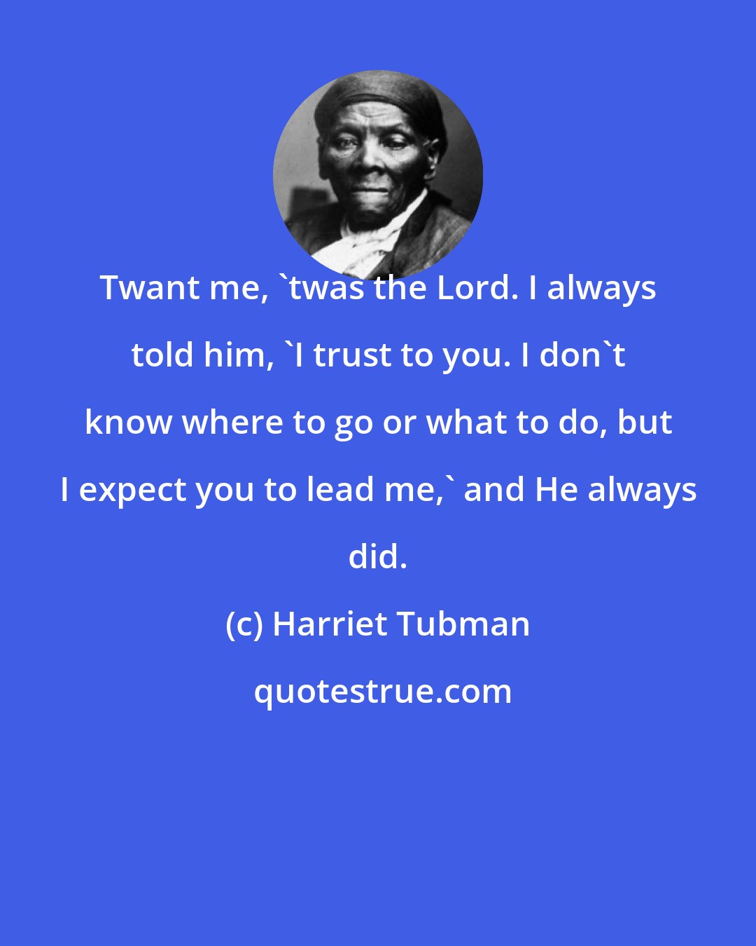 Harriet Tubman: Twant me, 'twas the Lord. I always told him, 'I trust to you. I don't know where to go or what to do, but I expect you to lead me,' and He always did.