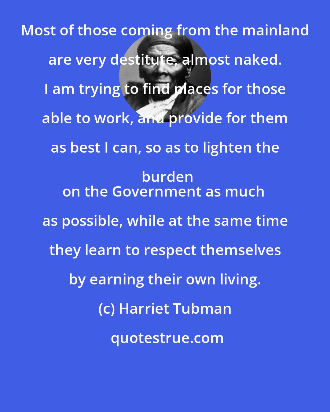 Harriet Tubman: Most of those coming from the mainland are very destitute, almost naked. I am trying to find places for those able to work, and provide for them as best I can, so as to lighten the burden
on the Government as much as possible, while at the same time they learn to respect themselves by earning their own living.