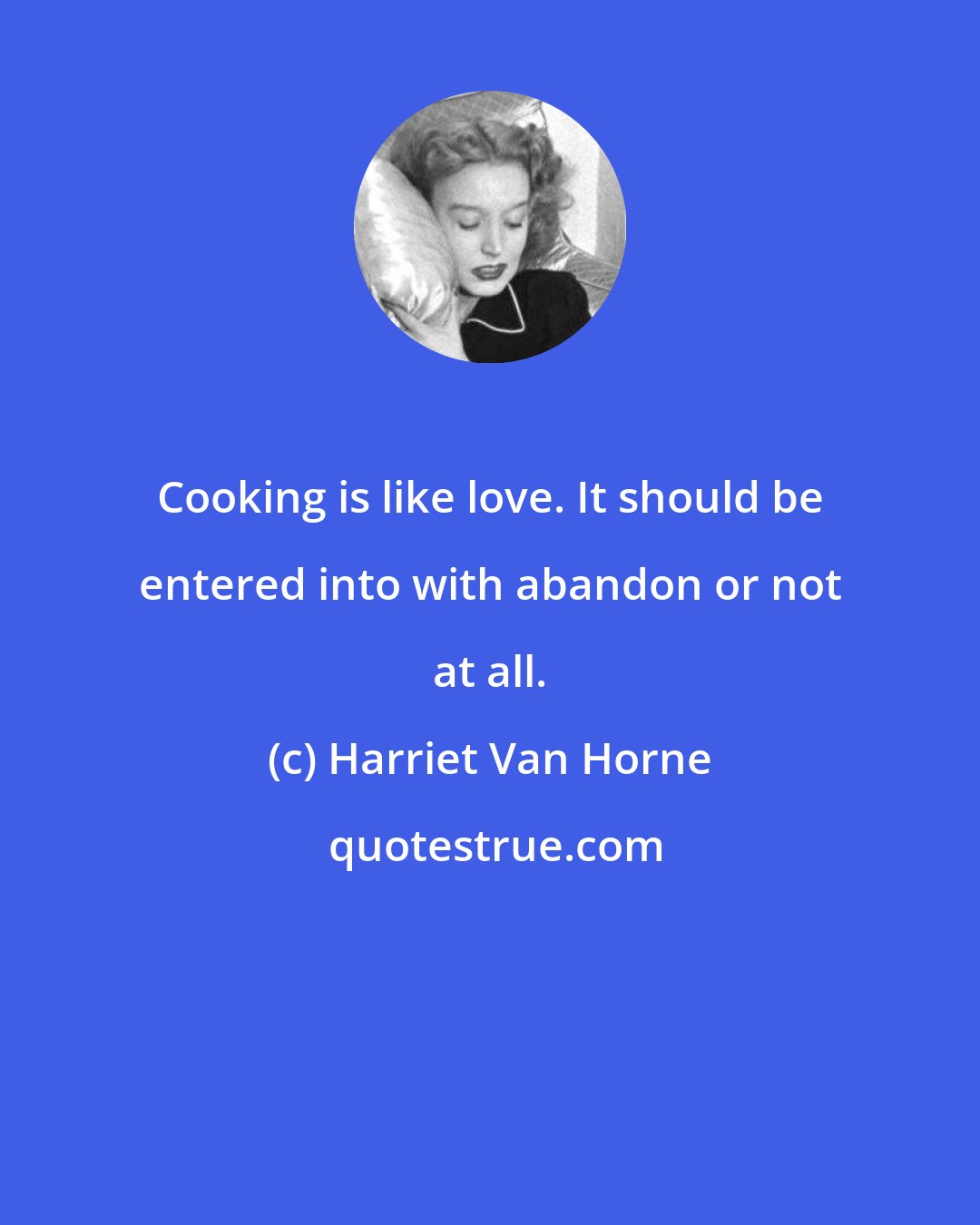 Harriet Van Horne: Cooking is like love. It should be entered into with abandon or not at all.