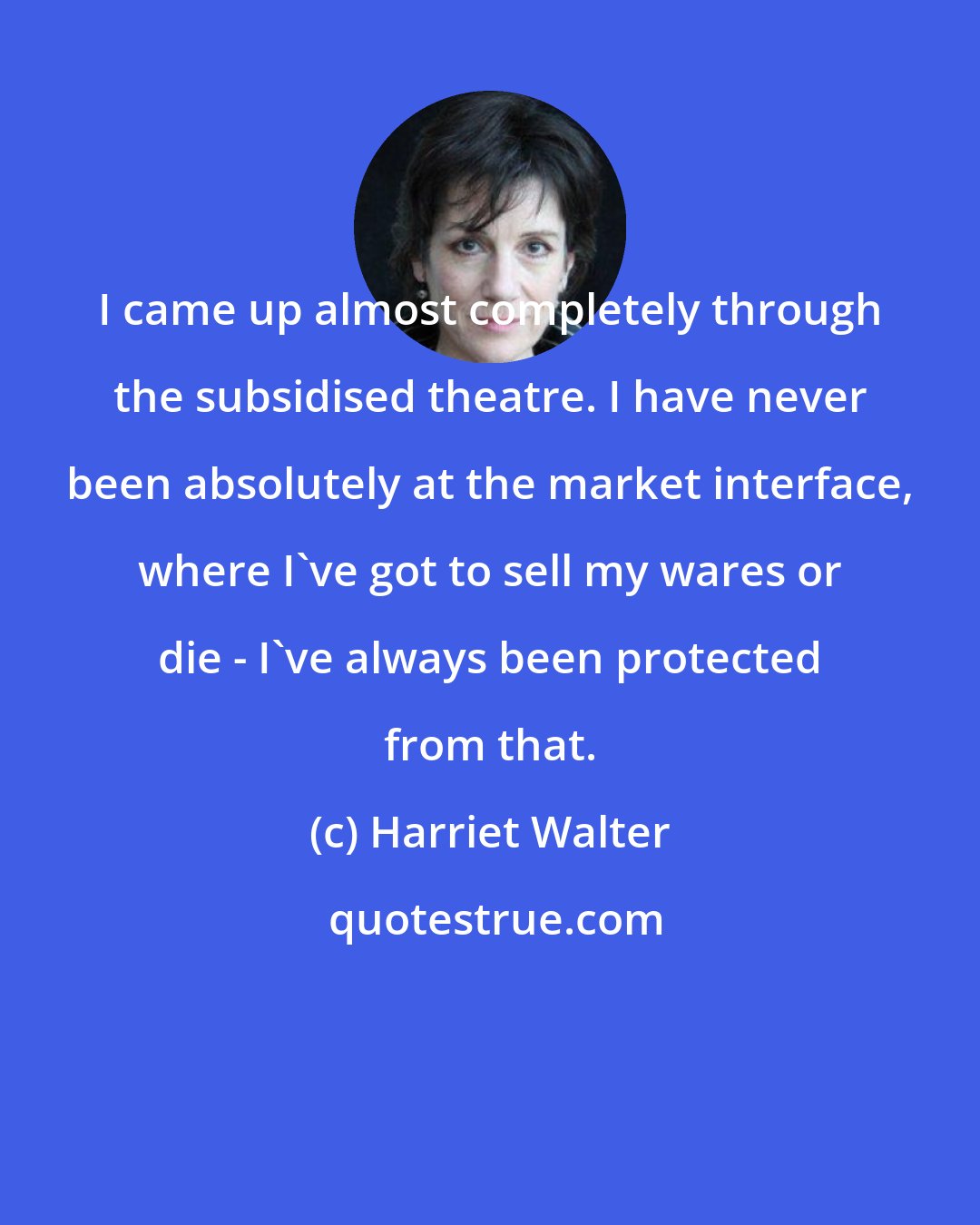 Harriet Walter: I came up almost completely through the subsidised theatre. I have never been absolutely at the market interface, where I've got to sell my wares or die - I've always been protected from that.