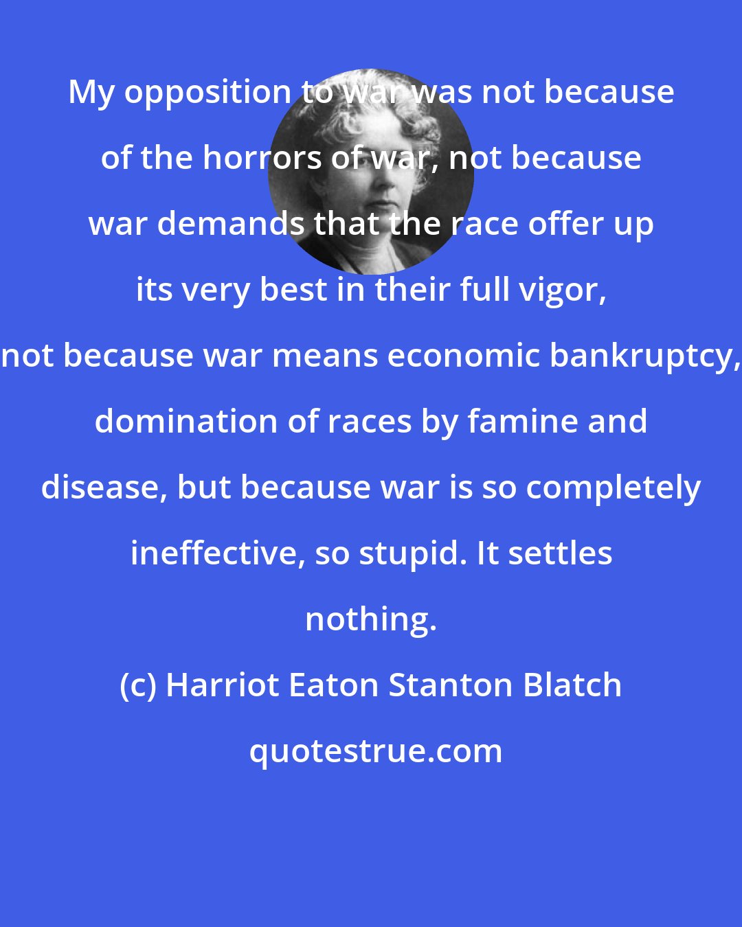 Harriot Eaton Stanton Blatch: My opposition to war was not because of the horrors of war, not because war demands that the race offer up its very best in their full vigor, not because war means economic bankruptcy, domination of races by famine and disease, but because war is so completely ineffective, so stupid. It settles nothing.