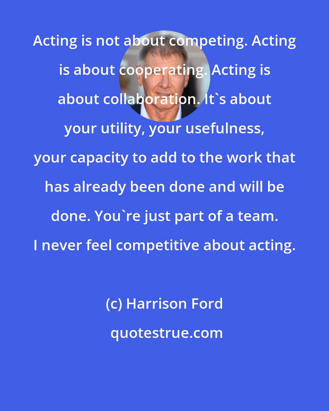 Harrison Ford: Acting is not about competing. Acting is about cooperating. Acting is about collaboration. It's about your utility, your usefulness, your capacity to add to the work that has already been done and will be done. You're just part of a team. I never feel competitive about acting.