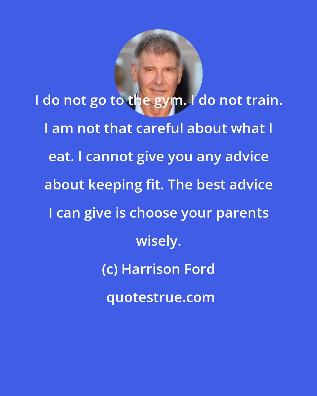 Harrison Ford: I do not go to the gym. I do not train. I am not that careful about what I eat. I cannot give you any advice about keeping fit. The best advice I can give is choose your parents wisely.