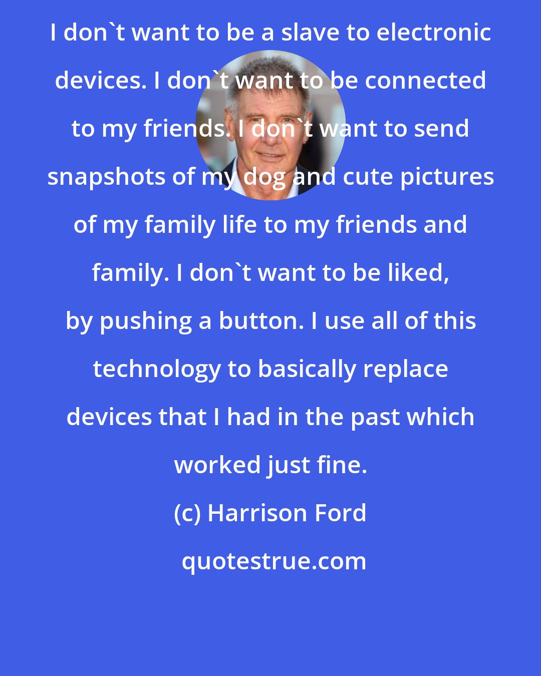 Harrison Ford: I don't want to be a slave to electronic devices. I don't want to be connected to my friends. I don't want to send snapshots of my dog and cute pictures of my family life to my friends and family. I don't want to be liked, by pushing a button. I use all of this technology to basically replace devices that I had in the past which worked just fine.