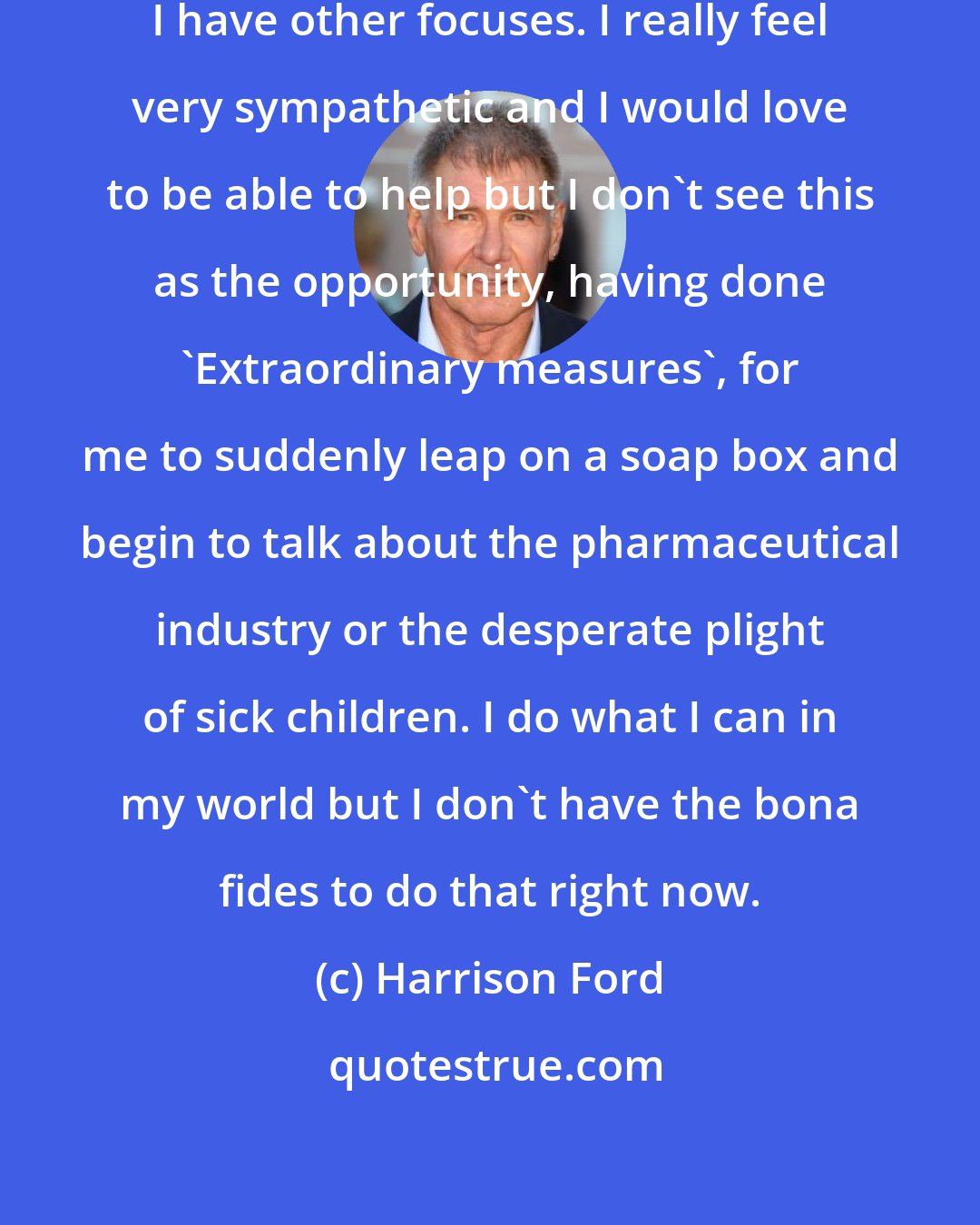 Harrison Ford: I have children. I have other concerns. I have other focuses. I really feel very sympathetic and I would love to be able to help but I don't see this as the opportunity, having done 'Extraordinary measures', for me to suddenly leap on a soap box and begin to talk about the pharmaceutical industry or the desperate plight of sick children. I do what I can in my world but I don't have the bona fides to do that right now.