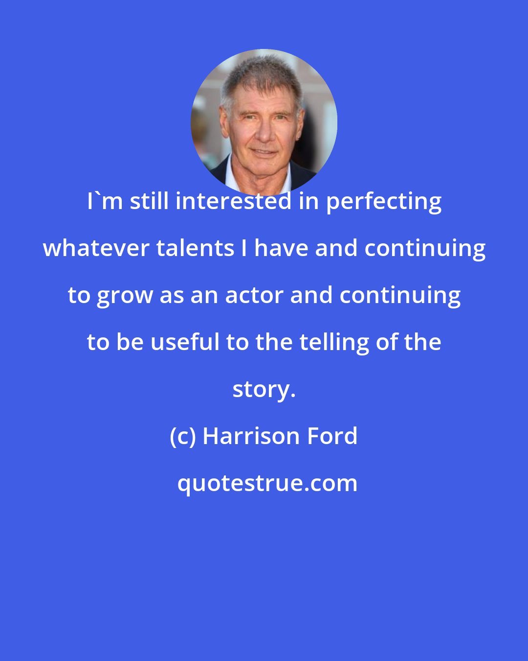 Harrison Ford: I'm still interested in perfecting whatever talents I have and continuing to grow as an actor and continuing to be useful to the telling of the story.