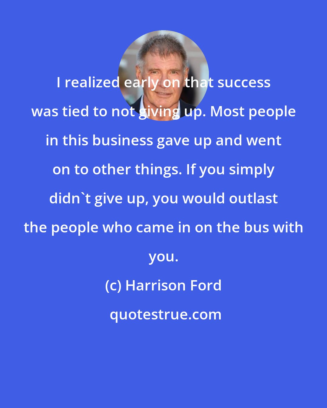 Harrison Ford: I realized early on that success was tied to not giving up. Most people in this business gave up and went on to other things. If you simply didn't give up, you would outlast the people who came in on the bus with you.