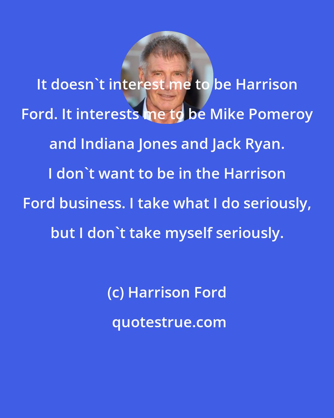 Harrison Ford: It doesn't interest me to be Harrison Ford. It interests me to be Mike Pomeroy and Indiana Jones and Jack Ryan. I don't want to be in the Harrison Ford business. I take what I do seriously, but I don't take myself seriously.