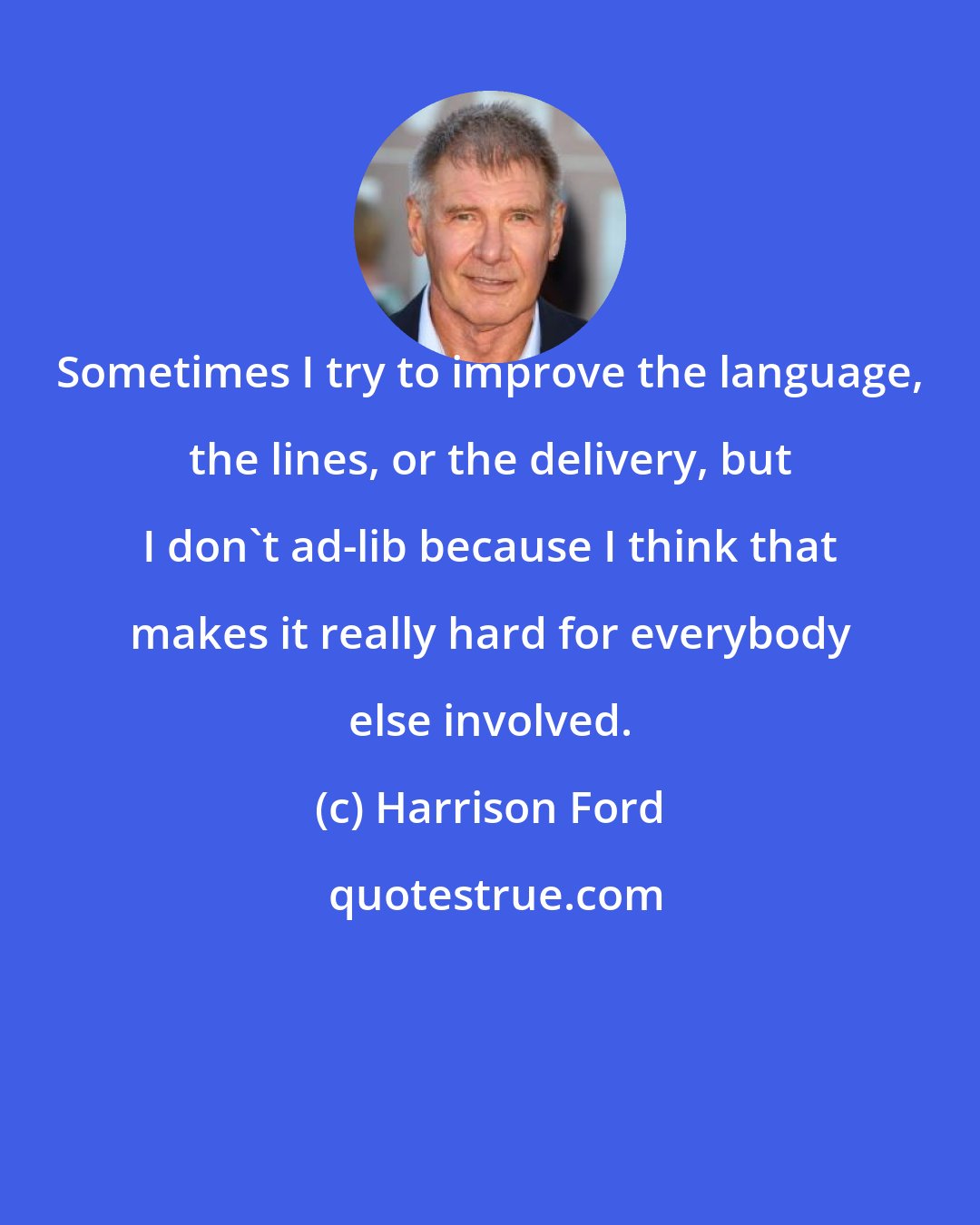 Harrison Ford: Sometimes I try to improve the language, the lines, or the delivery, but I don't ad-lib because I think that makes it really hard for everybody else involved.