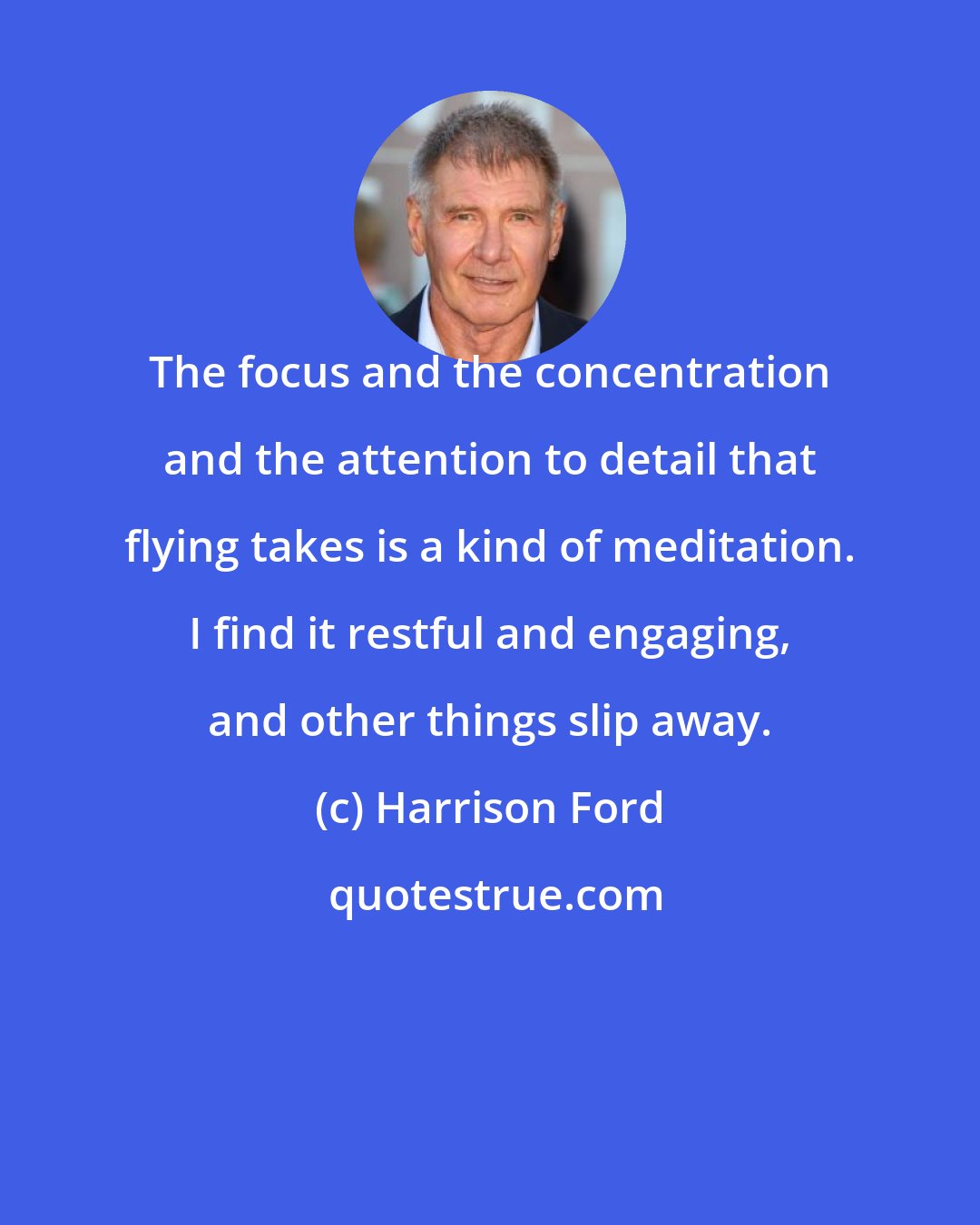 Harrison Ford: The focus and the concentration and the attention to detail that flying takes is a kind of meditation. I find it restful and engaging, and other things slip away.