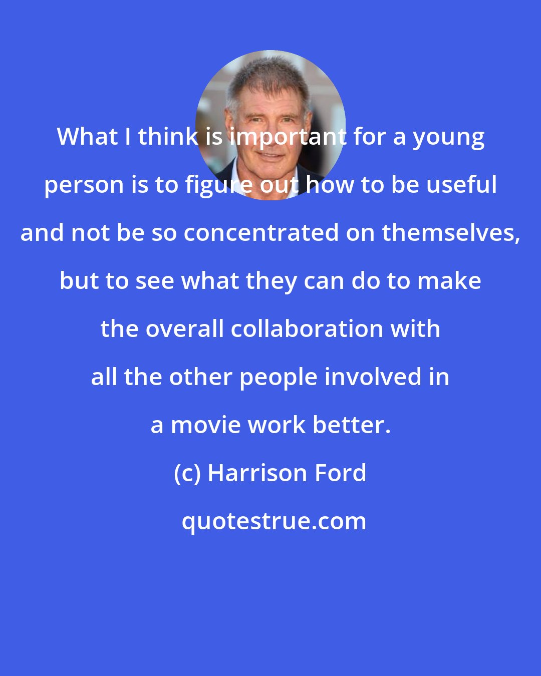 Harrison Ford: What I think is important for a young person is to figure out how to be useful and not be so concentrated on themselves, but to see what they can do to make the overall collaboration with all the other people involved in a movie work better.