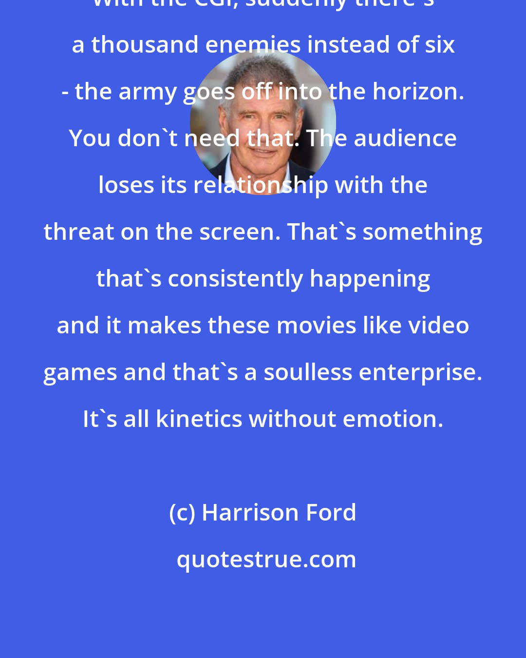 Harrison Ford: With the CGI, suddenly there's a thousand enemies instead of six - the army goes off into the horizon. You don't need that. The audience loses its relationship with the threat on the screen. That's something that's consistently happening and it makes these movies like video games and that's a soulless enterprise. It's all kinetics without emotion.